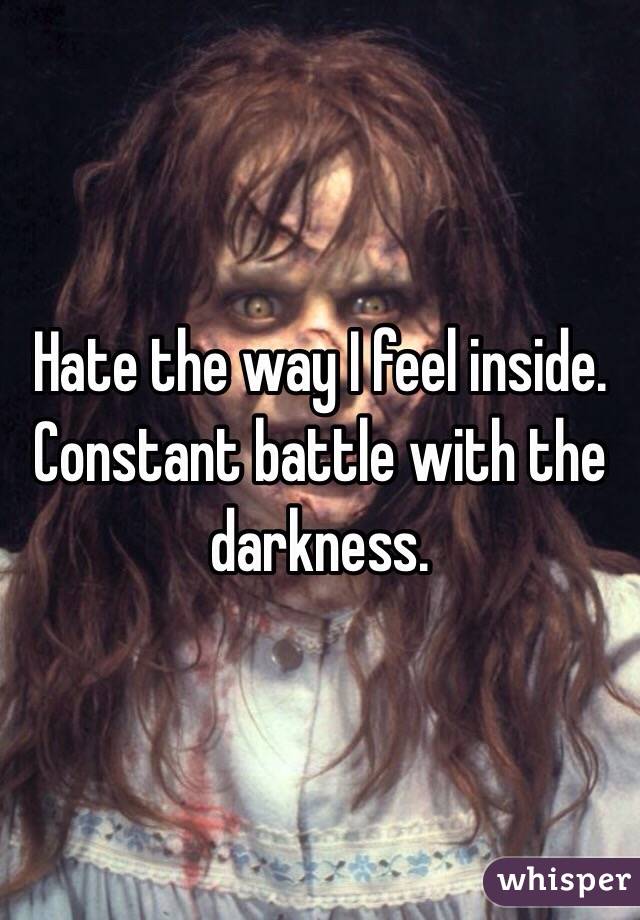 Hate the way I feel inside. Constant battle with the darkness.