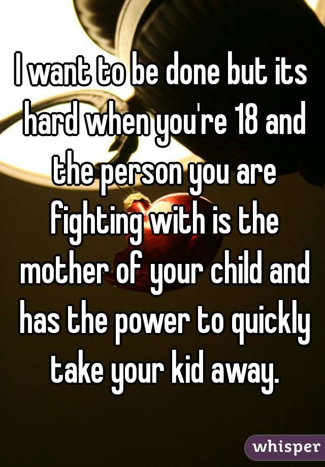 I want to be done but its hard when you're 18 and the person you are fighting with is the mother of your child and has the power to quickly take your kid away.