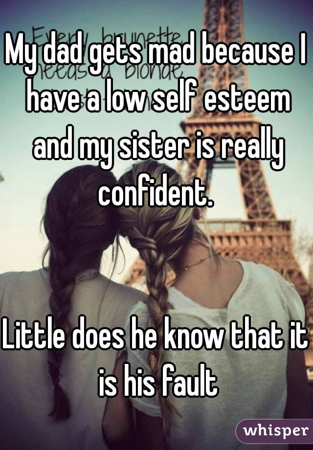 My dad gets mad because I have a low self esteem and my sister is really confident. 


Little does he know that it is his fault