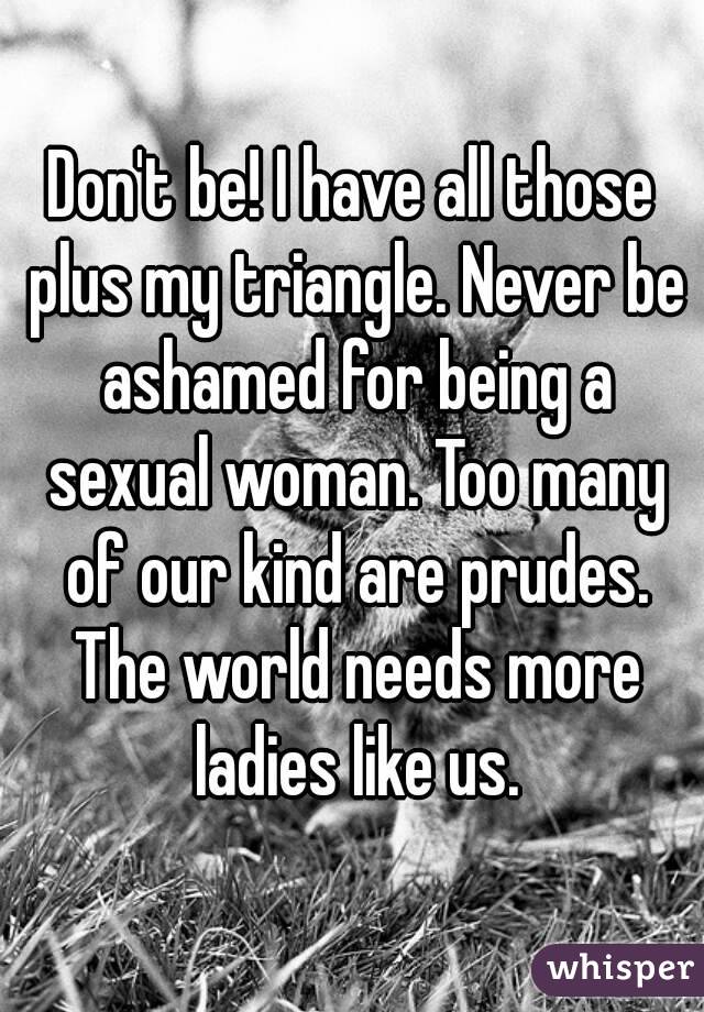 Don't be! I have all those plus my triangle. Never be ashamed for being a sexual woman. Too many of our kind are prudes. The world needs more ladies like us.