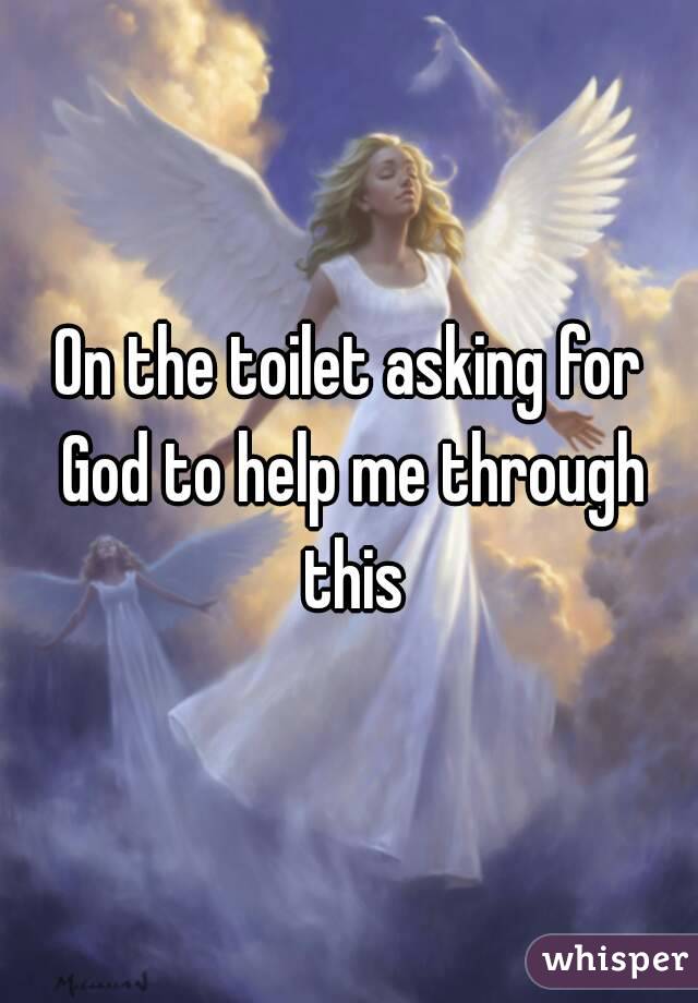 On the toilet asking for God to help me through this