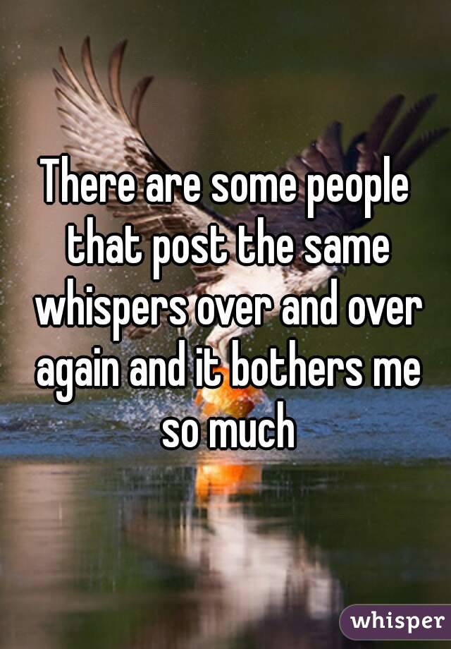There are some people that post the same whispers over and over again and it bothers me so much
