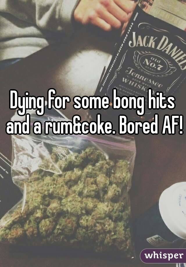 Dying for some bong hits and a rum&coke. Bored AF! 