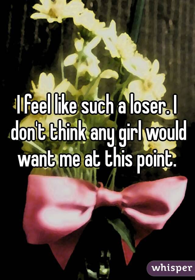 I feel like such a loser. I don't think any girl would want me at this point. 