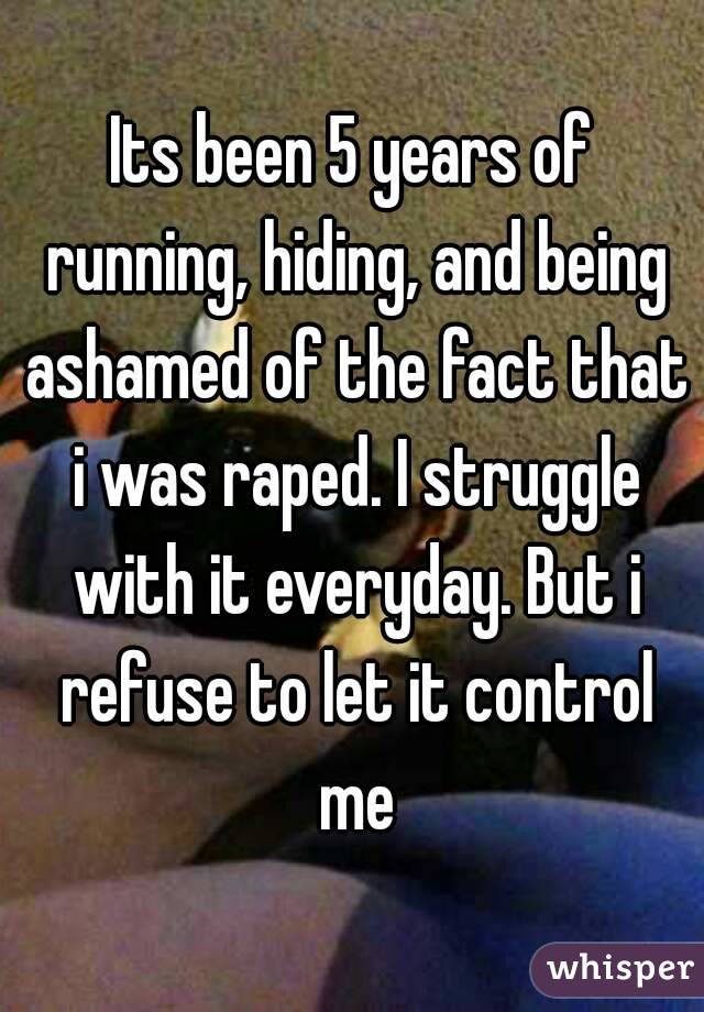 Its been 5 years of running, hiding, and being ashamed of the fact that i was raped. I struggle with it everyday. But i refuse to let it control me