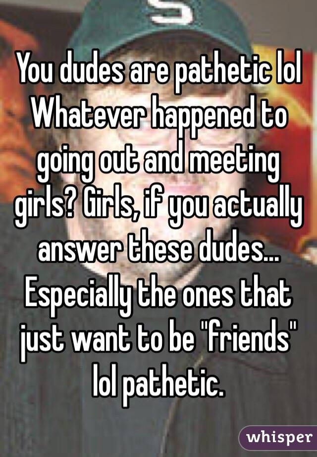 You dudes are pathetic lol
Whatever happened to going out and meeting girls? Girls, if you actually answer these dudes... Especially the ones that just want to be "friends" lol pathetic.