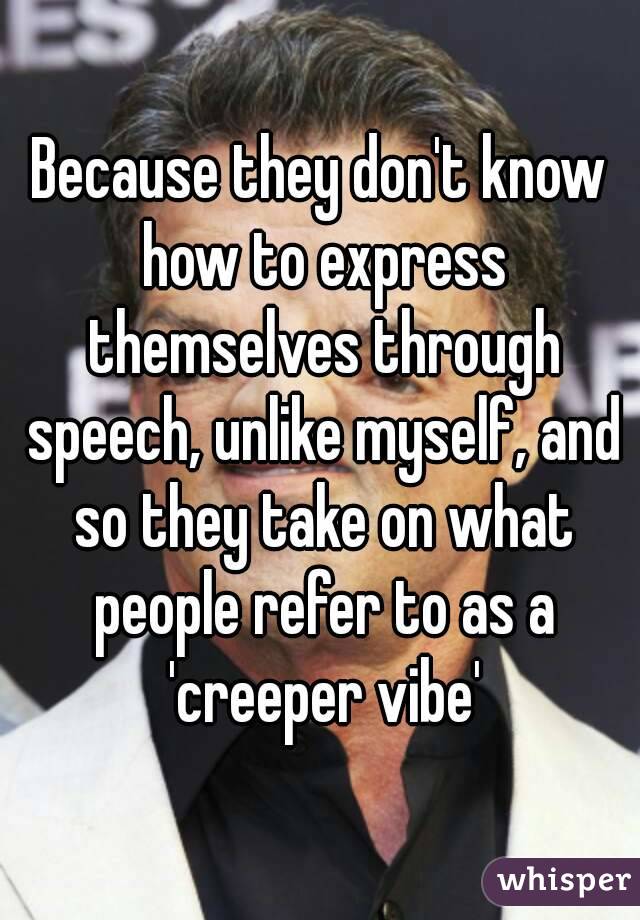 Because they don't know how to express themselves through speech, unlike myself, and so they take on what people refer to as a 'creeper vibe'