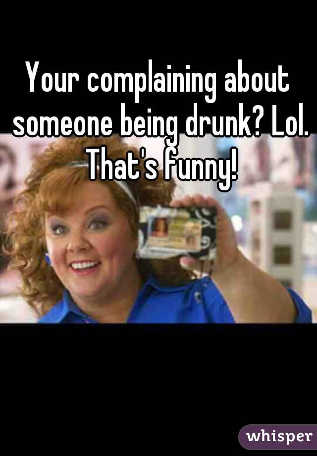 Your complaining about someone being drunk? Lol. That's funny!