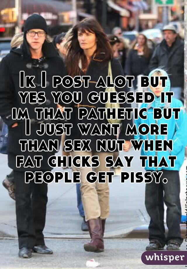 Ik I post alot but yes you guessed it im that pathetic but I just want more than sex nut when fat chicks say that people get pissy.