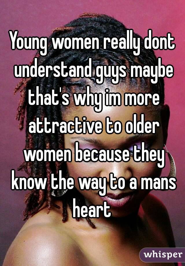 Young women really dont understand guys maybe that's why im more attractive to older women because they know the way to a mans heart 