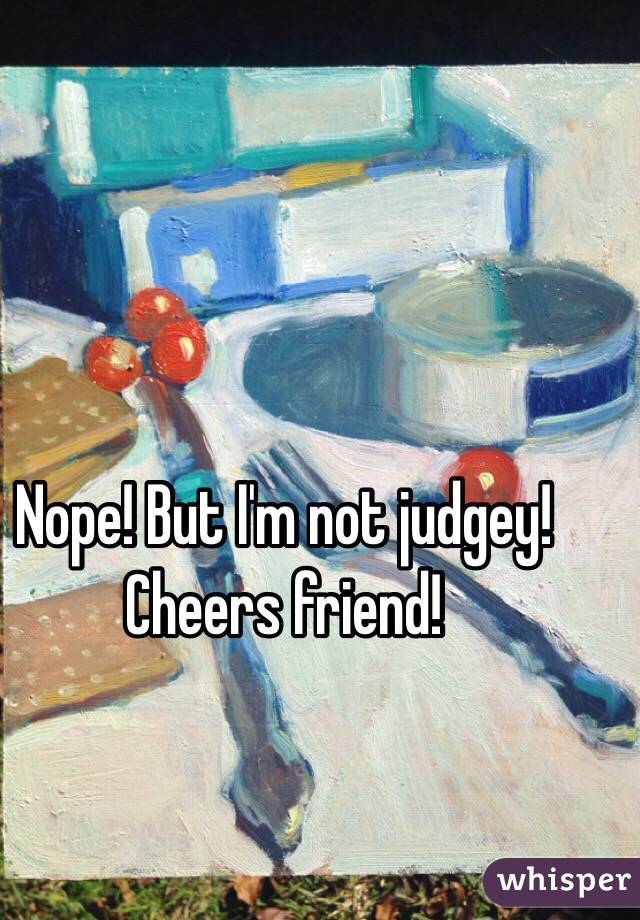 Nope! But I'm not judgey!  Cheers friend!