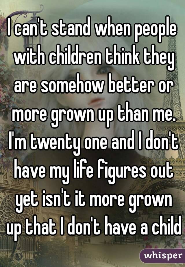 I can't stand when people with children think they are somehow better or more grown up than me. I'm twenty one and I don't have my life figures out yet isn't it more grown up that I don't have a child