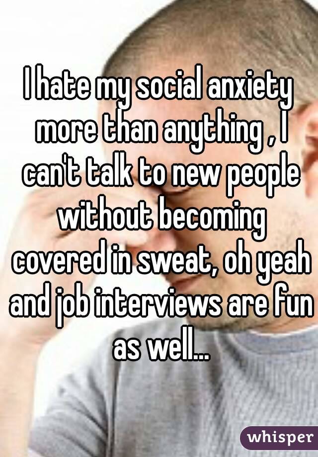I hate my social anxiety more than anything , I can't talk to new people without becoming covered in sweat, oh yeah and job interviews are fun as well...