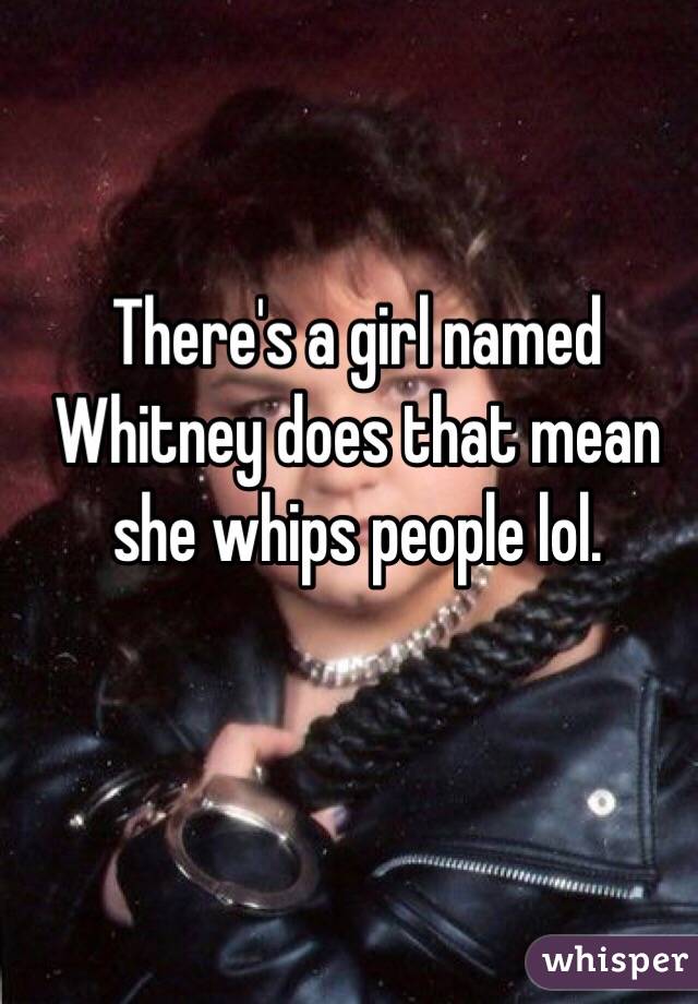 There's a girl named Whitney does that mean she whips people lol.