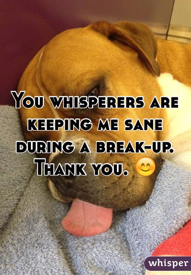 You whisperers are keeping me sane during a break-up. Thank you.  