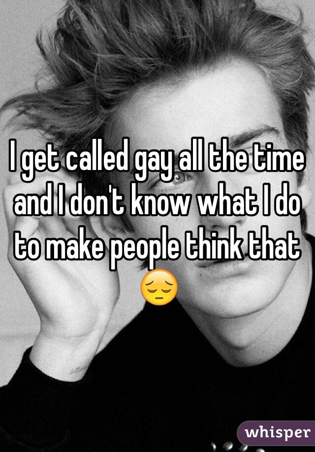 I get called gay all the time and I don't know what I do to make people think that 😔