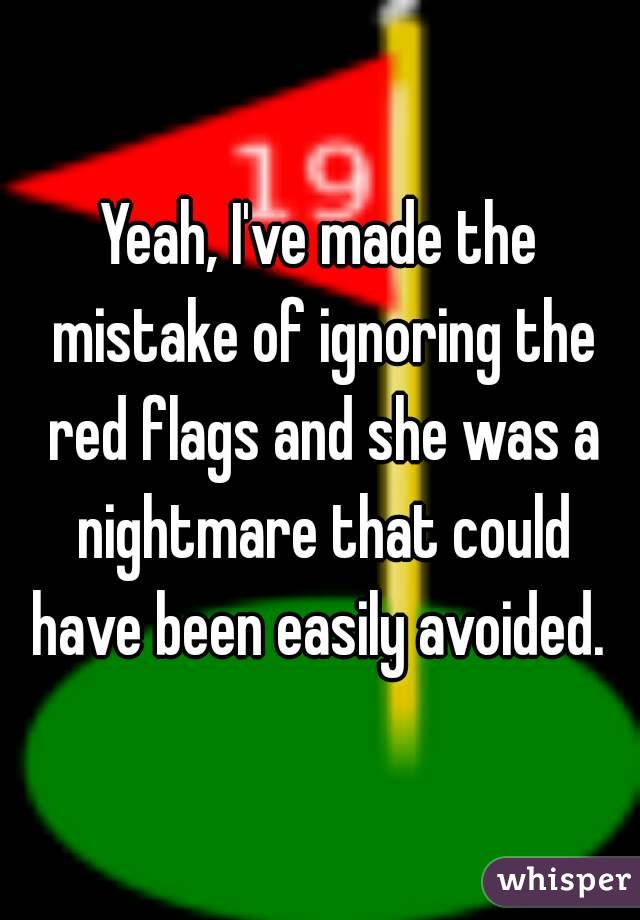 Yeah, I've made the mistake of ignoring the red flags and she was a nightmare that could have been easily avoided. 