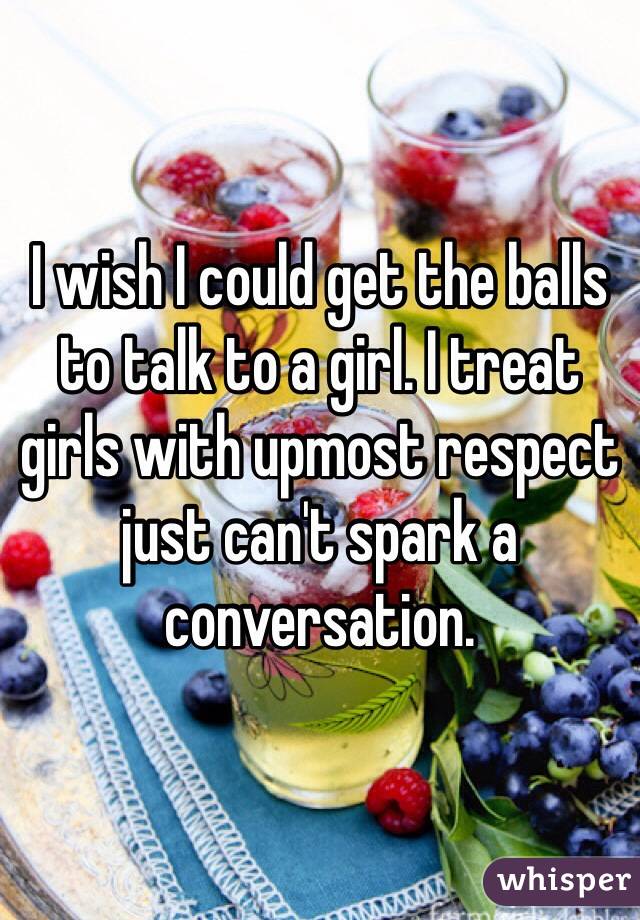 I wish I could get the balls to talk to a girl. I treat girls with upmost respect just can't spark a conversation. 