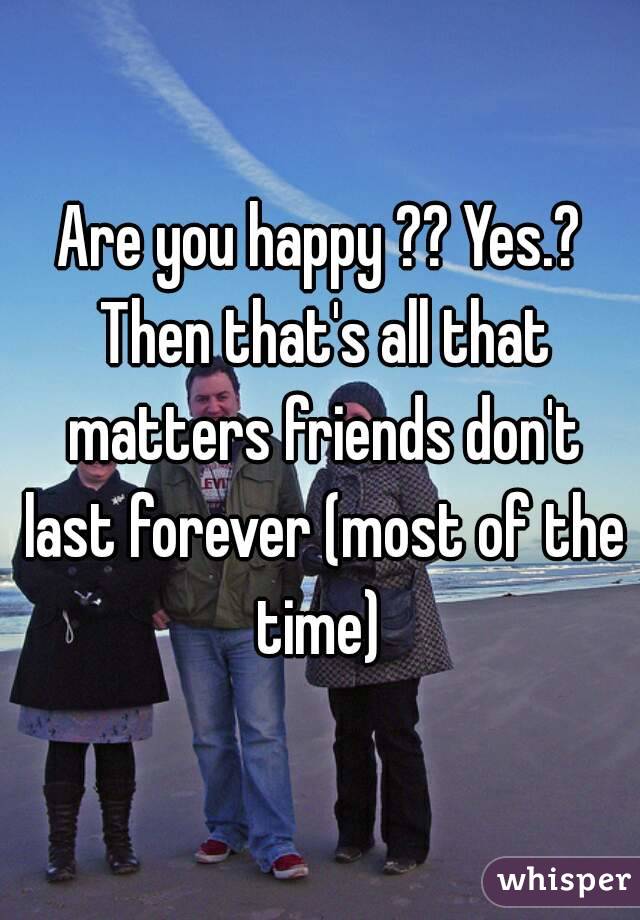Are you happy ?? Yes.? Then that's all that matters friends don't last forever (most of the time) 