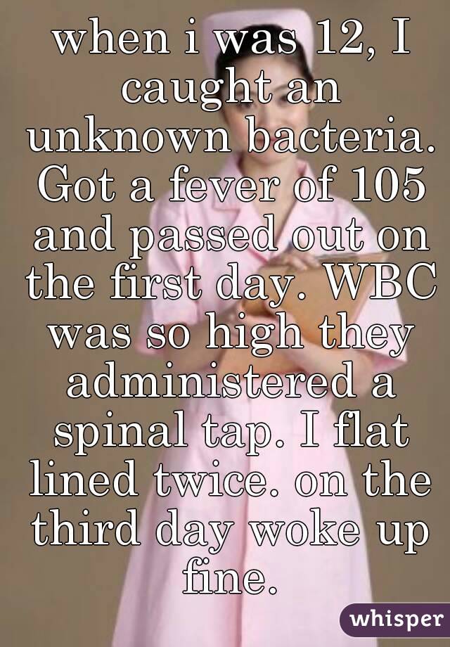  when i was 12, I caught an unknown bacteria. Got a fever of 105 and passed out on the first day. WBC was so high they administered a spinal tap. I flat lined twice. on the third day woke up fine.