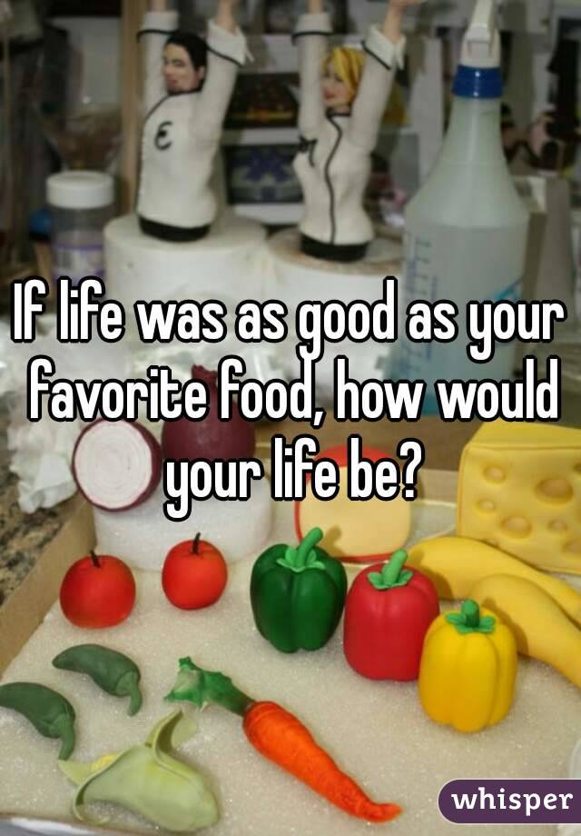 If life was as good as your favorite food, how would your life be?