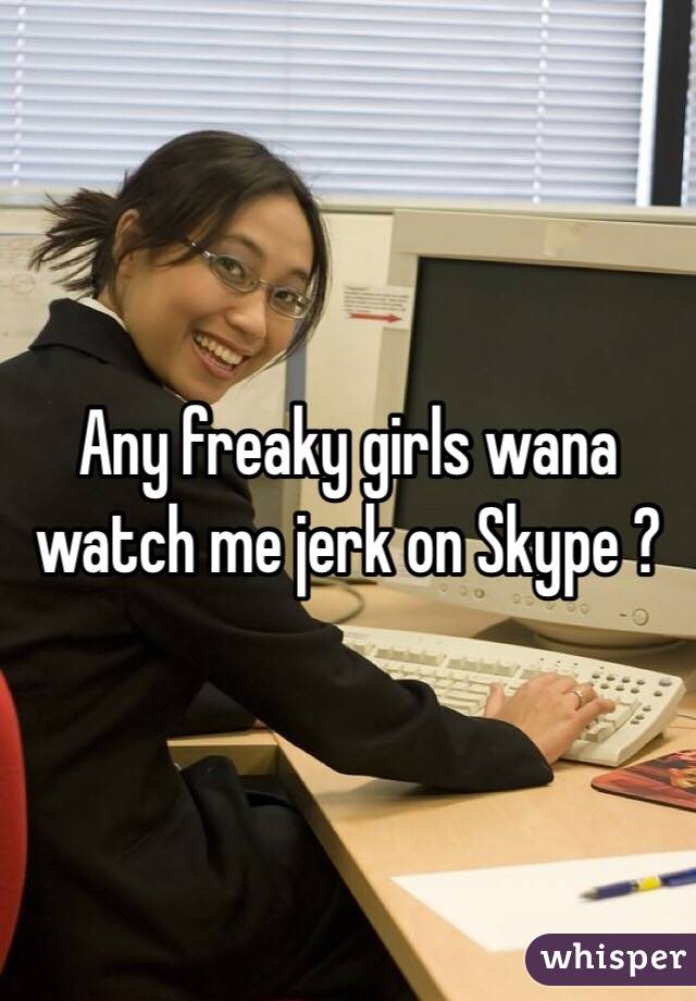 Any freaky girls wana watch me jerk on Skype ?