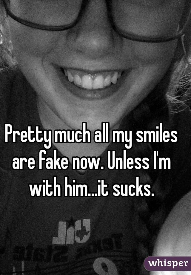 Pretty much all my smiles are fake now. Unless I'm with him...it sucks.