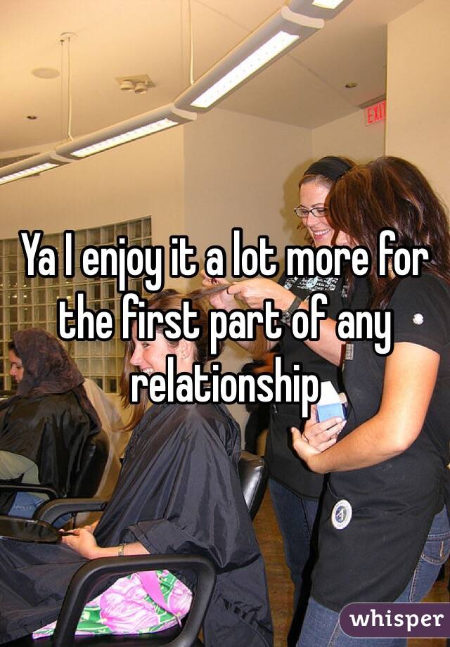 Ya I enjoy it a lot more for the first part of any relationship 