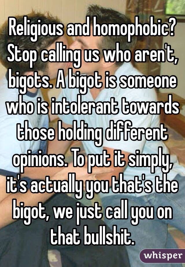 Religious and homophobic? Stop calling us who aren't, bigots. A bigot is someone who is intolerant towards those holding different opinions. To put it simply, it's actually you that's the bigot, we just call you on that bullshit.
