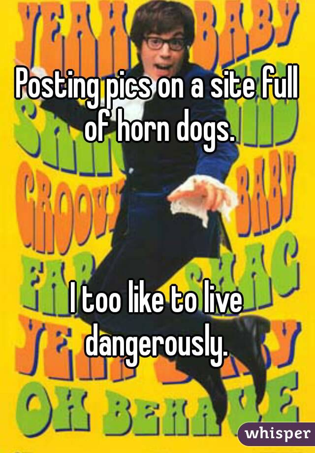 Posting pics on a site full of horn dogs.



I too like to live dangerously. 