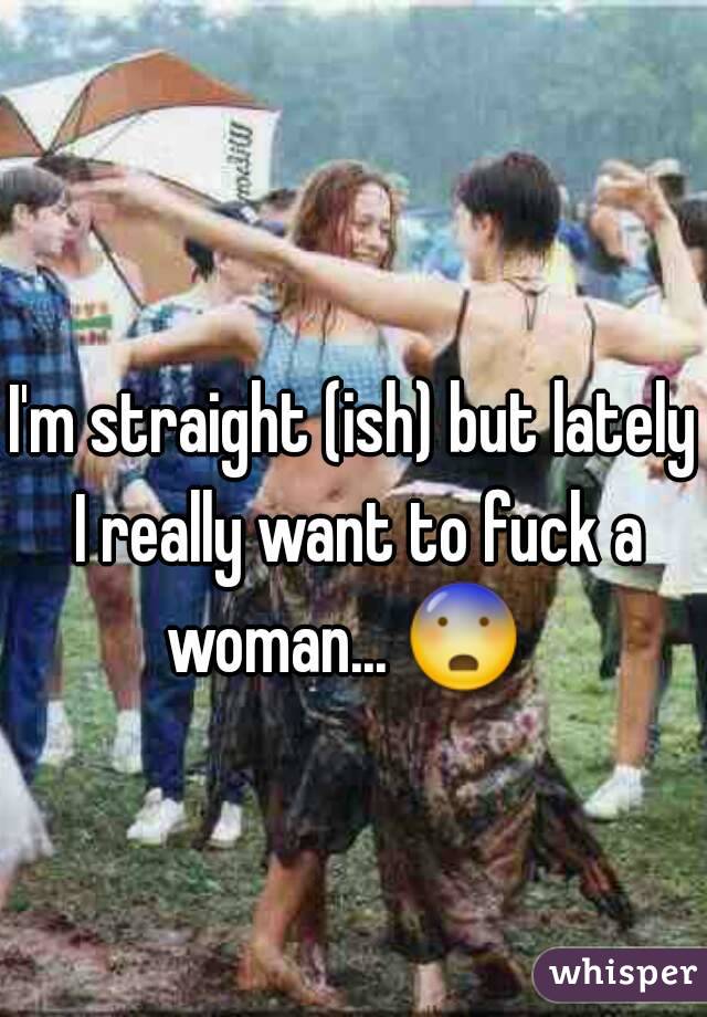 I'm straight (ish) but lately I really want to fuck a woman... 😨   