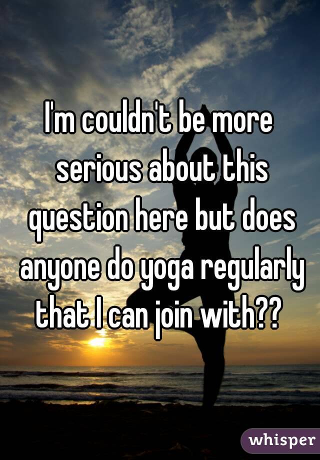 I'm couldn't be more serious about this question here but does anyone do yoga regularly that I can join with?? 
