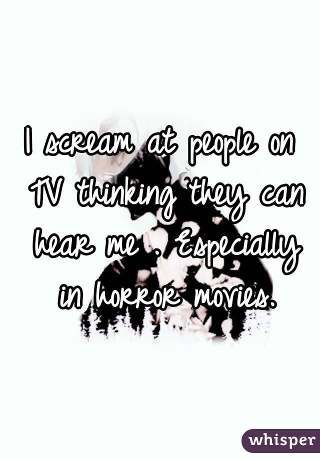I scream at people on TV thinking they can hear me . Especially in horror movies.