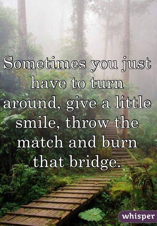 Sometimes you just have to turn around, give a little smile, throw the match and burn that bridge.