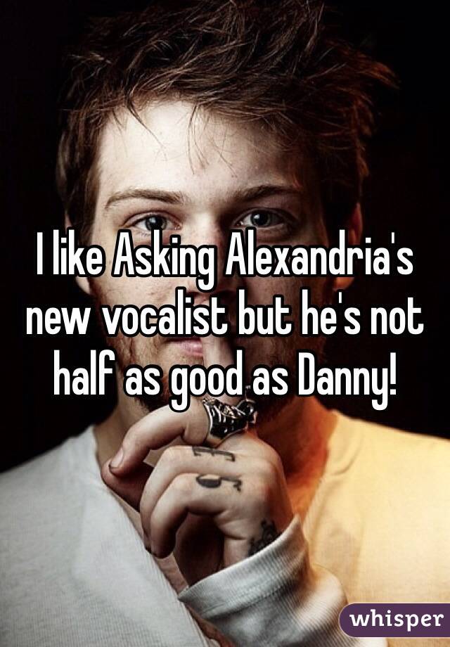 I like Asking Alexandria's new vocalist but he's not half as good as Danny!