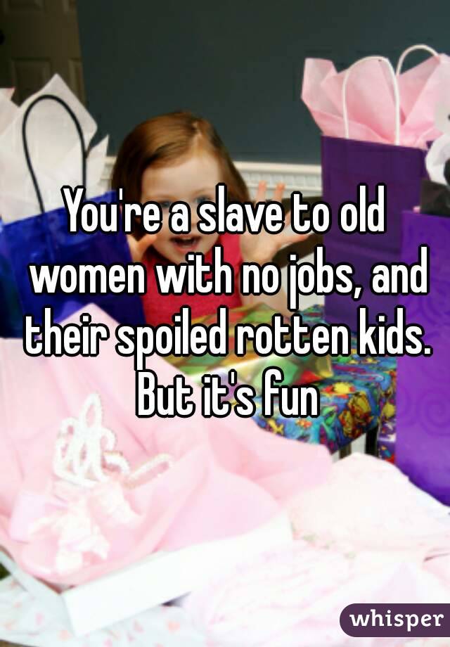 You're a slave to old women with no jobs, and their spoiled rotten kids. But it's fun