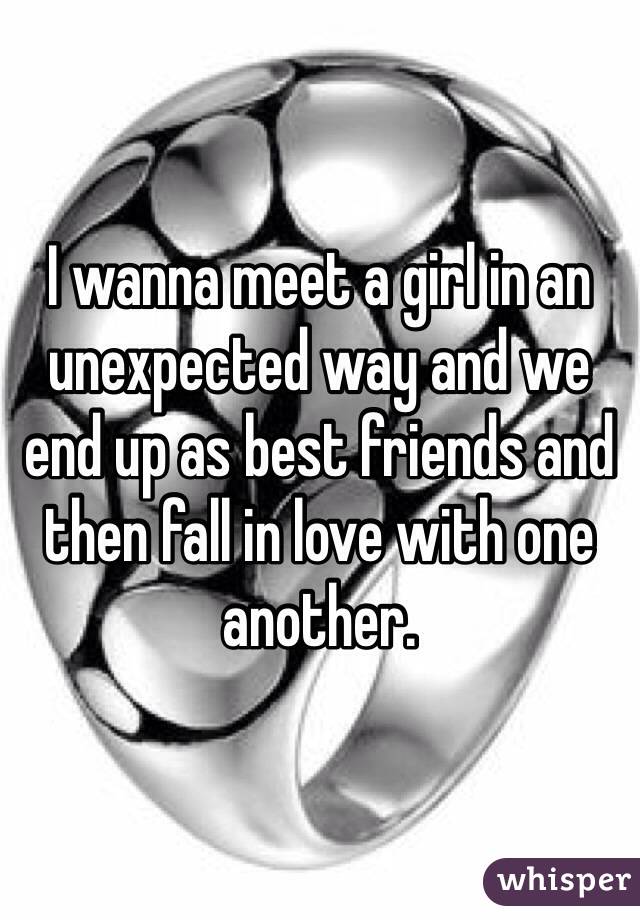 I wanna meet a girl in an unexpected way and we end up as best friends and then fall in love with one another. 