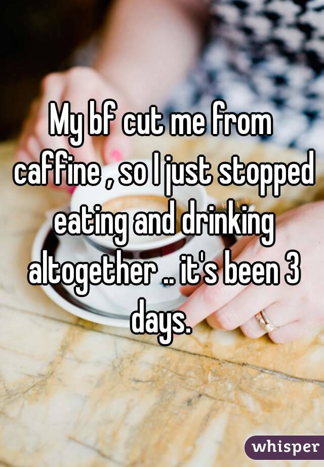 My bf cut me from caffine , so I just stopped eating and drinking altogether .. it's been 3 days. 