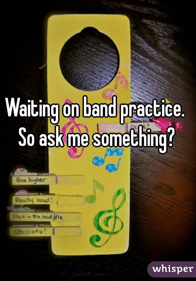 Waiting on band practice. So ask me something?