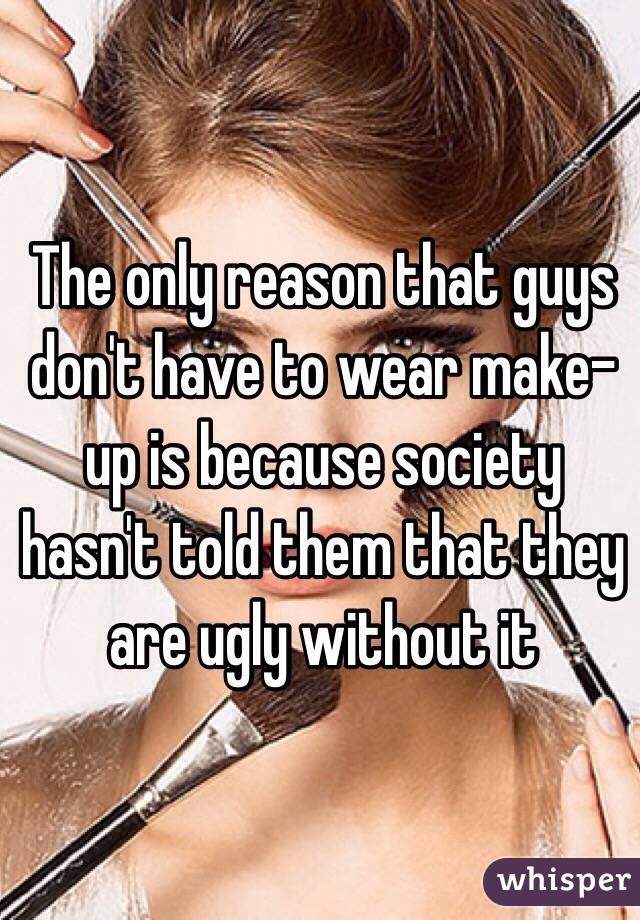 The only reason that guys don't have to wear make-up is because society hasn't told them that they are ugly without it