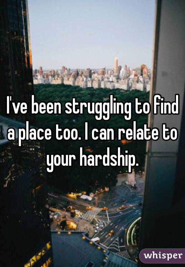 I've been struggling to find a place too. I can relate to your hardship. 