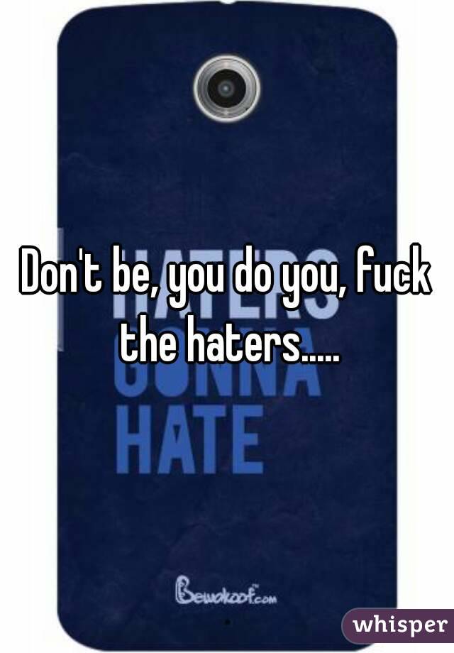 Don't be, you do you, fuck the haters.....