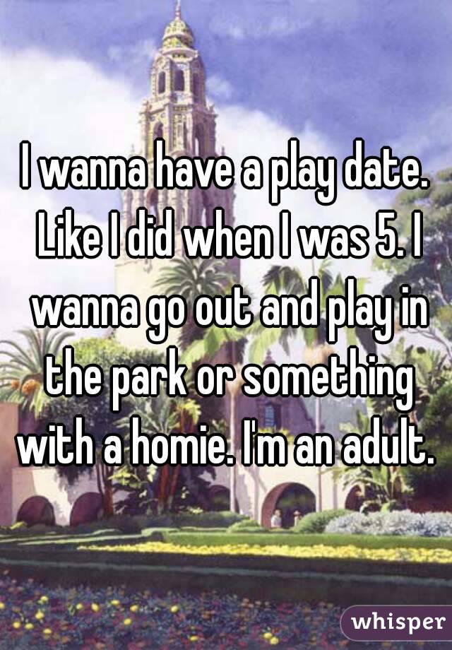 I wanna have a play date. Like I did when I was 5. I wanna go out and play in the park or something with a homie. I'm an adult. 