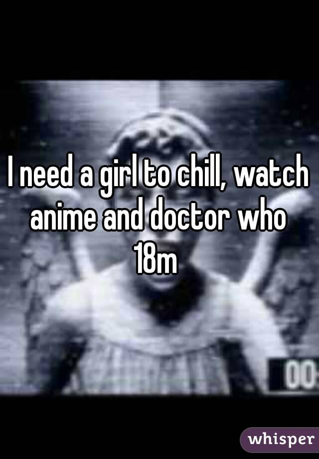 I need a girl to chill, watch anime and doctor who 
18m 