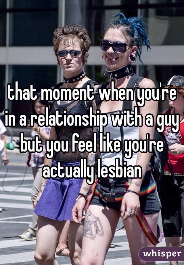that moment when you're in a relationship with a guy but you feel like you're actually lesbian 