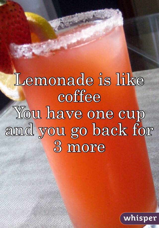 Lemonade is like coffee
You have one cup and you go back for 3 more