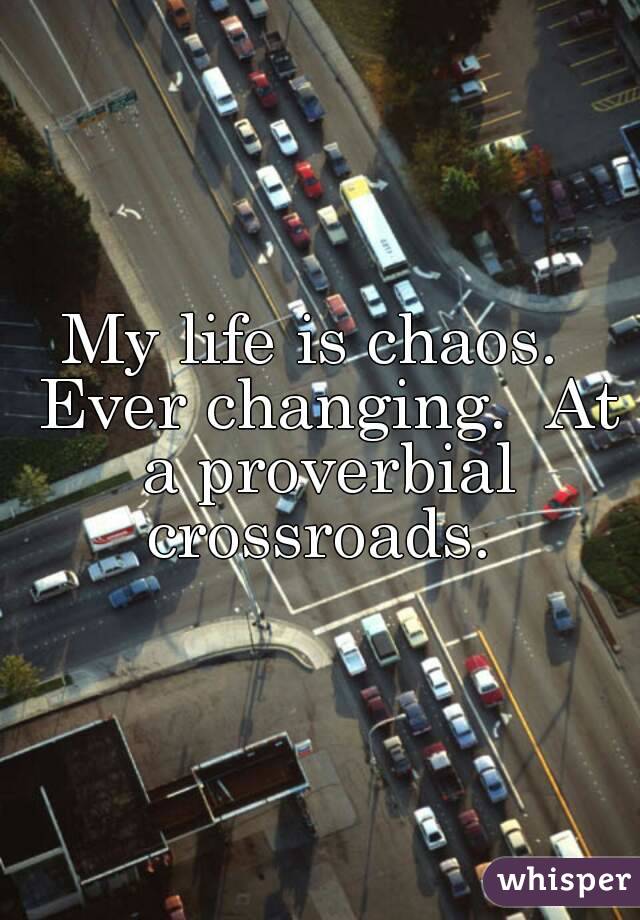 My life is chaos.  Ever changing.  At a proverbial crossroads. 