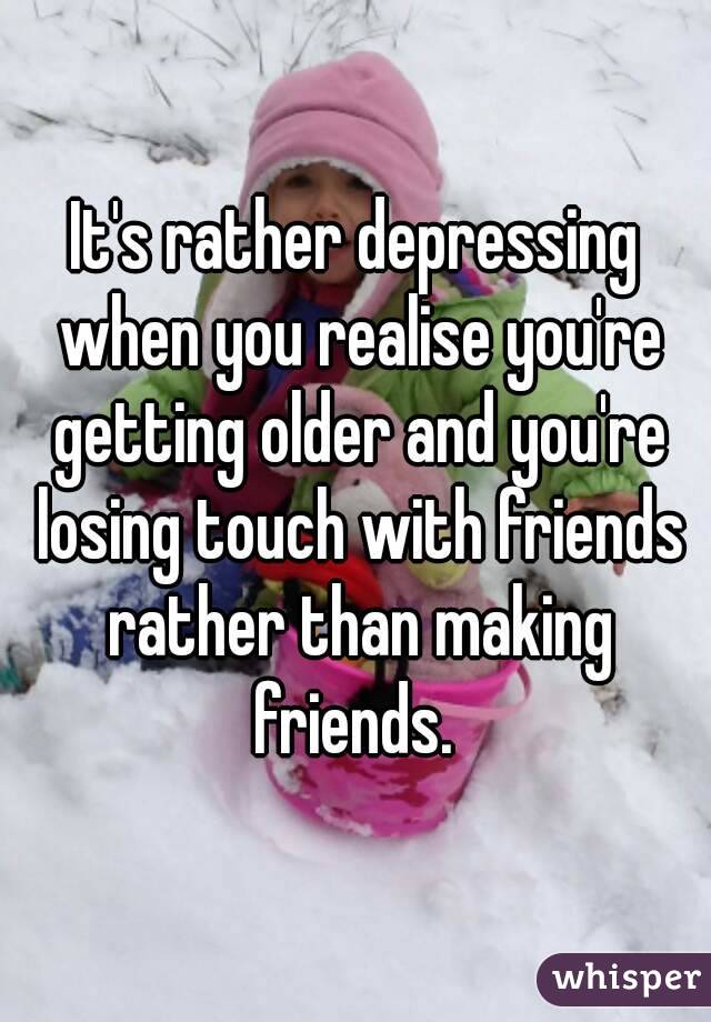 It's rather depressing when you realise you're getting older and you're losing touch with friends rather than making friends. 