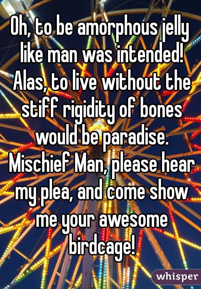 Oh, to be amorphous jelly like man was intended! Alas, to live without the stiff rigidity of bones would be paradise. Mischief Man, please hear my plea, and come show me your awesome birdcage!