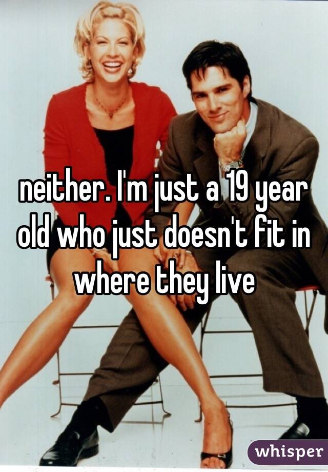 neither. I'm just a 19 year old who just doesn't fit in where they live